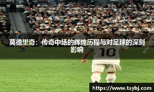 莫德里奇：传奇中场的辉煌历程与对足球的深刻影响